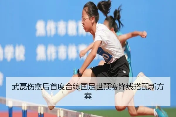 武磊伤愈后首度合练国足世预赛锋线搭配新方案