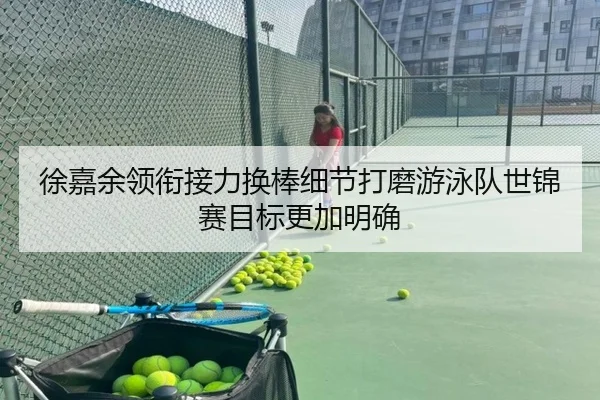 徐嘉余领衔接力换棒细节打磨游泳队世锦赛目标更加明确