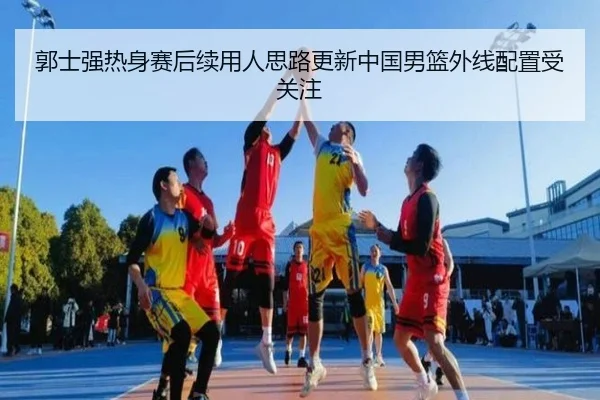 郭士强热身赛后续用人思路更新中国男篮外线配置受关注
